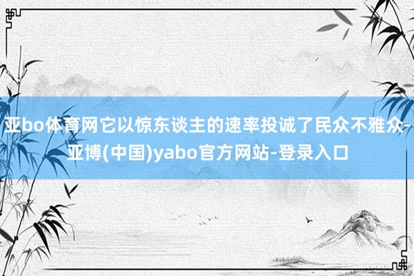 亚bo体育网它以惊东谈主的速率投诚了民众不雅众-亚博(中国)yabo官方网站-登录入口