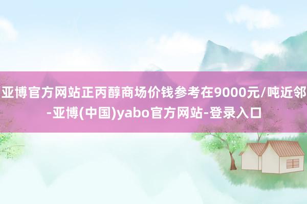 亚博官方网站正丙醇商场价钱参考在9000元/吨近邻-亚博(中国)yabo官方网站-登录入口