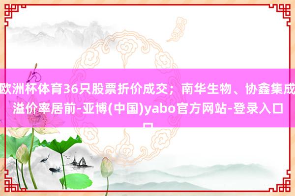 欧洲杯体育36只股票折价成交；南华生物、协鑫集成溢价率居前-亚博(中国)yabo官方网站-登录入口