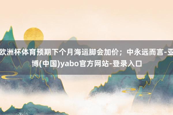 欧洲杯体育预期下个月海运脚会加价；中永远而言-亚博(中国)yabo官方网站-登录入口