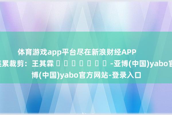 体育游戏app平台尽在新浪财经APP            						连累裁剪：王其霖 							-亚博(中国)yabo官方网站-登录入口