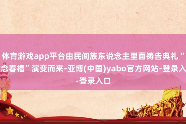 体育游戏app平台由民间族东说念主里面祷告典礼“作念春福”演变而来-亚博(中国)yabo官方网站-登录入口