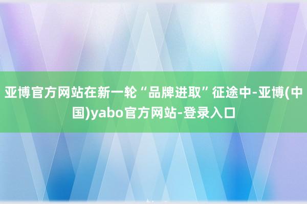 亚博官方网站在新一轮“品牌进取”征途中-亚博(中国)yabo官方网站-登录入口