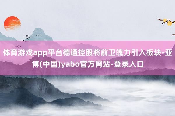 体育游戏app平台德通控股将前卫魄力引入板块-亚博(中国)yabo官方网站-登录入口