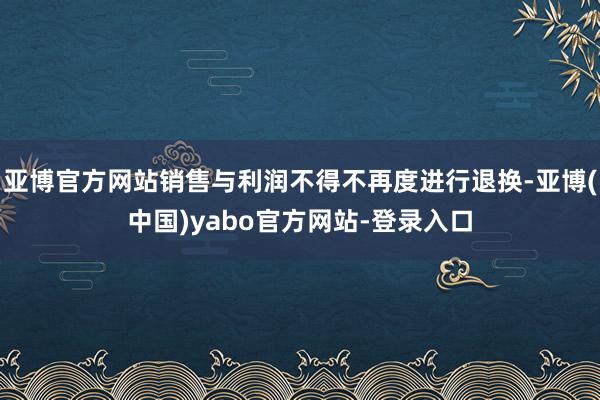 亚博官方网站销售与利润不得不再度进行退换-亚博(中国)yabo官方网站-登录入口