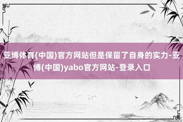 亚博体育(中国)官方网站但是保留了自身的实力-亚博(中国)yabo官方网站-登录入口