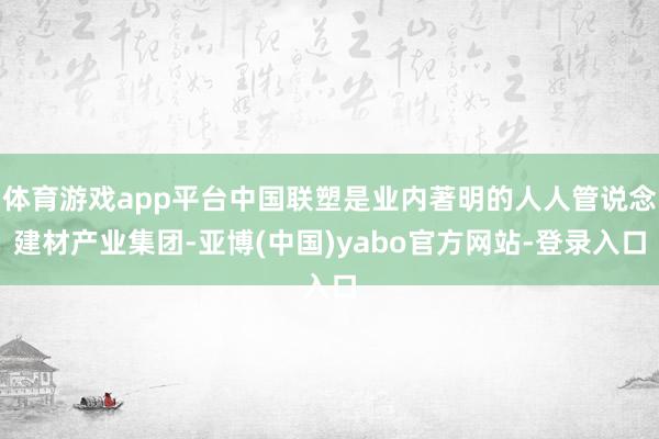 体育游戏app平台中国联塑是业内著明的人人管说念建材产业集团-亚博(中国)yabo官方网站-登录入口