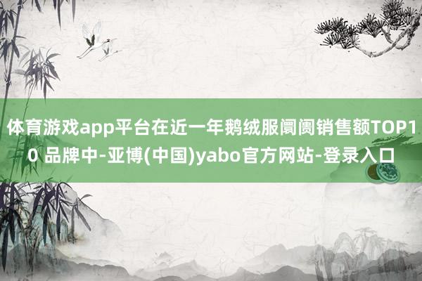 体育游戏app平台在近一年鹅绒服阛阓销售额TOP10 品牌中-亚博(中国)yabo官方网站-登录入口