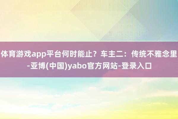 体育游戏app平台何时能止？车主二：传统不雅念里-亚博(中国)yabo官方网站-登录入口