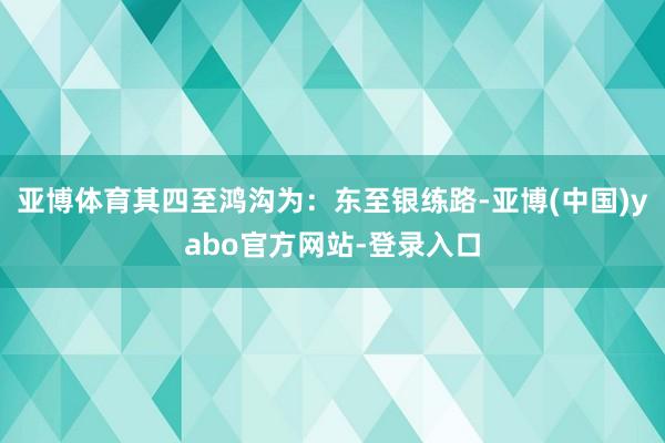 亚博体育其四至鸿沟为：东至银练路-亚博(中国)yabo官方网站-登录入口