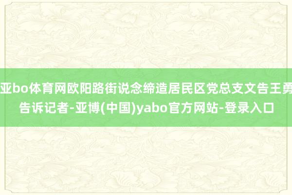 亚bo体育网欧阳路街说念缔造居民区党总支文告王勇告诉记者-亚博(中国)yabo官方网站-登录入口