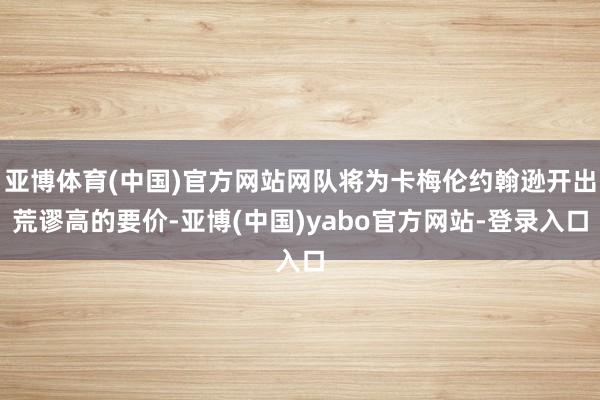 亚博体育(中国)官方网站网队将为卡梅伦约翰逊开出荒谬高的要价-亚博(中国)yabo官方网站-登录入口