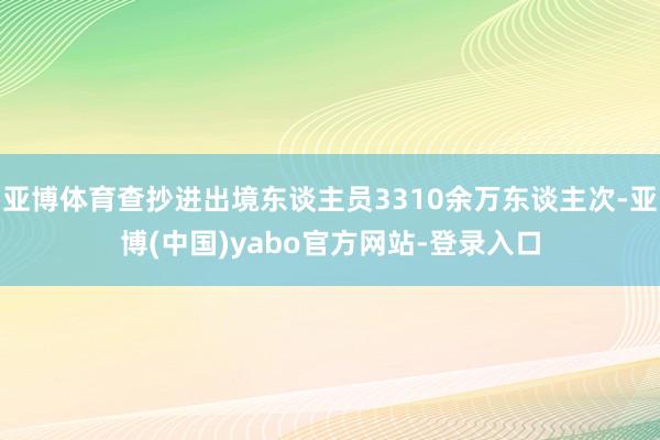 亚博体育查抄进出境东谈主员3310余万东谈主次-亚博(中国)yabo官方网站-登录入口