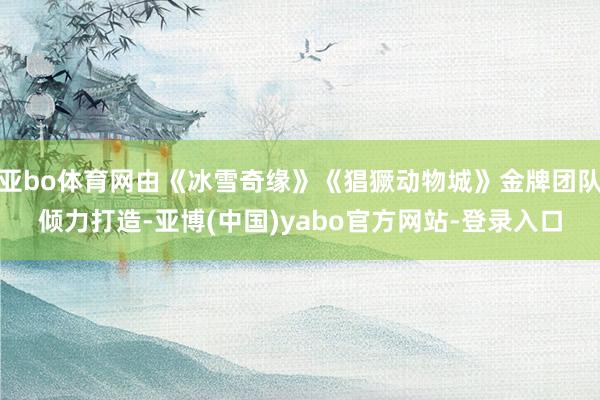 亚bo体育网由《冰雪奇缘》《猖獗动物城》金牌团队倾力打造-亚博(中国)yabo官方网站-登录入口