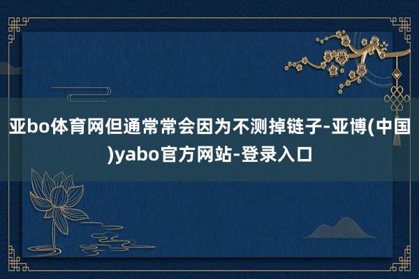 亚bo体育网但通常常会因为不测掉链子-亚博(中国)yabo官方网站-登录入口