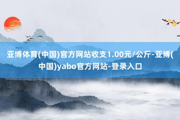 亚博体育(中国)官方网站收支1.00元/公斤-亚博(中国)yabo官方网站-登录入口