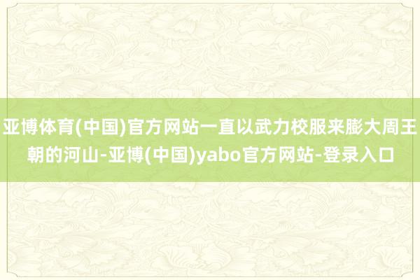 亚博体育(中国)官方网站一直以武力校服来膨大周王朝的河山-亚博(中国)yabo官方网站-登录入口