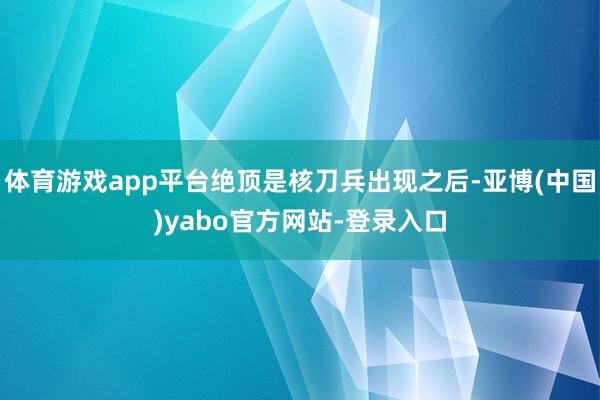 体育游戏app平台绝顶是核刀兵出现之后-亚博(中国)yabo官方网站-登录入口