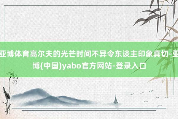 亚博体育高尔夫的光芒时间不异令东谈主印象真切-亚博(中国)yabo官方网站-登录入口