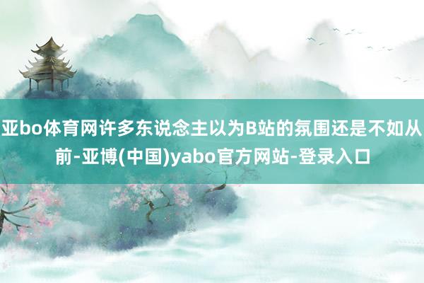 亚bo体育网许多东说念主以为B站的氛围还是不如从前-亚博(中国)yabo官方网站-登录入口