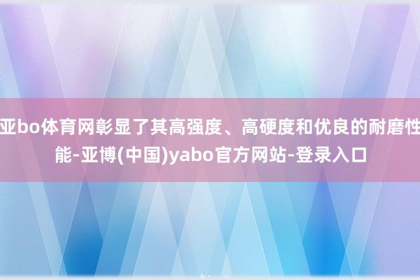 亚bo体育网彰显了其高强度、高硬度和优良的耐磨性能-亚博(中国)yabo官方网站-登录入口