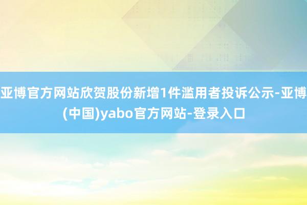 亚博官方网站欣贺股份新增1件滥用者投诉公示-亚博(中国)yabo官方网站-登录入口