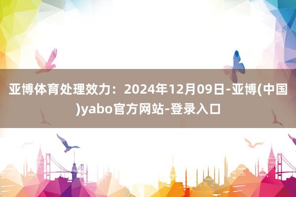 亚博体育处理效力：2024年12月09日-亚博(中国)yabo官方网站-登录入口