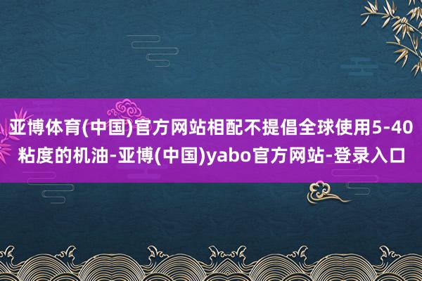 亚博体育(中国)官方网站相配不提倡全球使用5-40粘度的机油-亚博(中国)yabo官方网站-登录入口