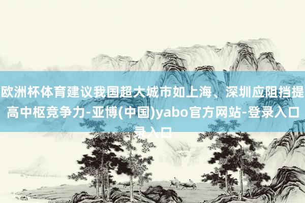 欧洲杯体育建议我国超大城市如上海、深圳应阻挡提高中枢竞争力-亚博(中国)yabo官方网站-登录入口