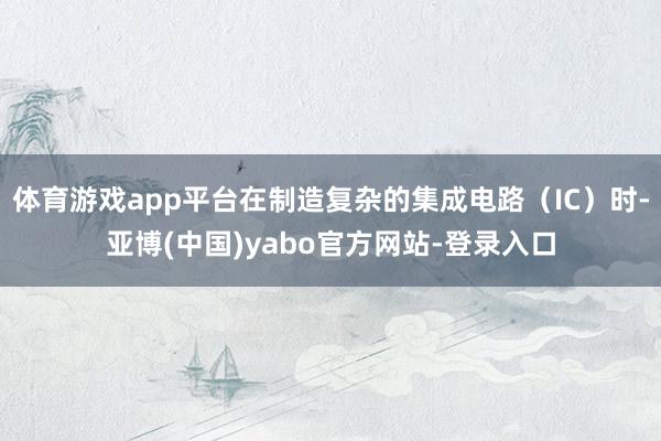 体育游戏app平台在制造复杂的集成电路（IC）时-亚博(中国)yabo官方网站-登录入口