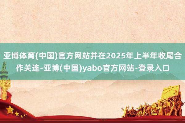 亚博体育(中国)官方网站并在2025年上半年收尾合作关连-亚博(中国)yabo官方网站-登录入口