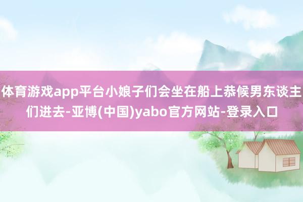 体育游戏app平台小娘子们会坐在船上恭候男东谈主们进去-亚博(中国)yabo官方网站-登录入口