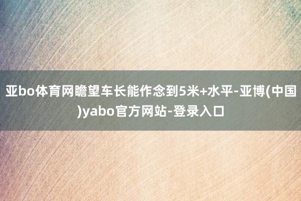 亚bo体育网瞻望车长能作念到5米+水平-亚博(中国)yabo官方网站-登录入口