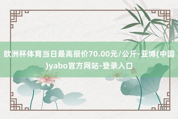 欧洲杯体育当日最高报价70.00元/公斤-亚博(中国)yabo官方网站-登录入口