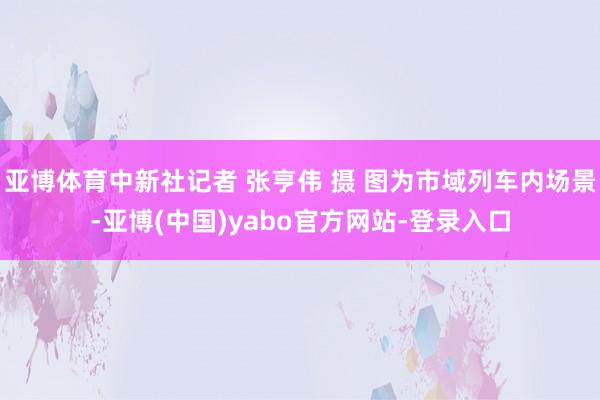 亚博体育中新社记者 张亨伟 摄 图为市域列车内场景-亚博(中国)yabo官方网站-登录入口