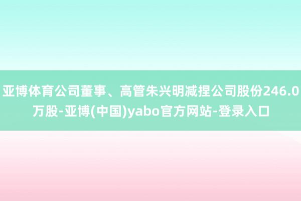 亚博体育公司董事、高管朱兴明减捏公司股份246.0万股-亚博(中国)yabo官方网站-登录入口