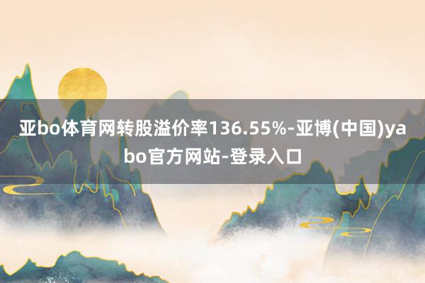 亚bo体育网转股溢价率136.55%-亚博(中国)yabo官方网站-登录入口