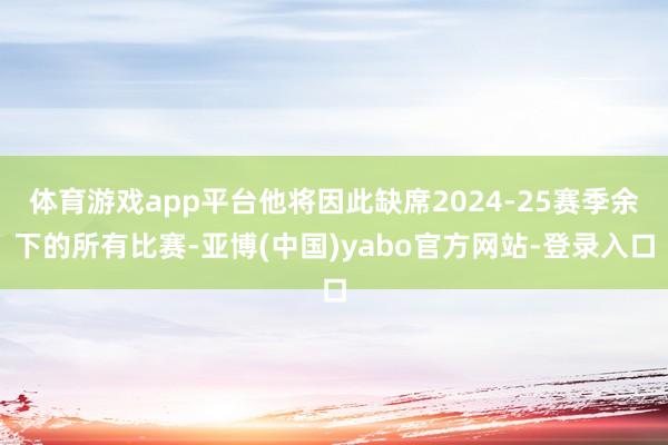 体育游戏app平台他将因此缺席2024-25赛季余下的所有比赛-亚博(中国)yabo官方网站-登录入口