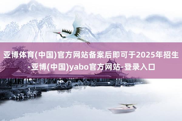 亚博体育(中国)官方网站备案后即可于2025年招生-亚博(中国)yabo官方网站-登录入口