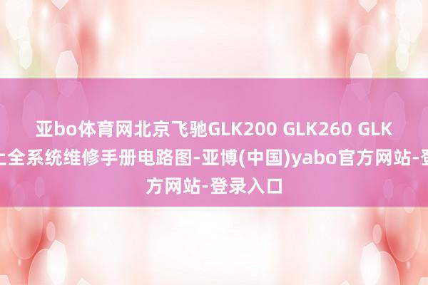 亚bo体育网北京飞驰GLK200 GLK260 GLK300府上全系统维修手册电路图-亚博(中国)yabo官方网站-登录入口