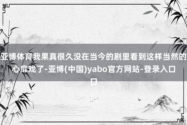 亚博体育我果真很久没在当今的剧里看到这样当然的心扉戏了-亚博(中国)yabo官方网站-登录入口