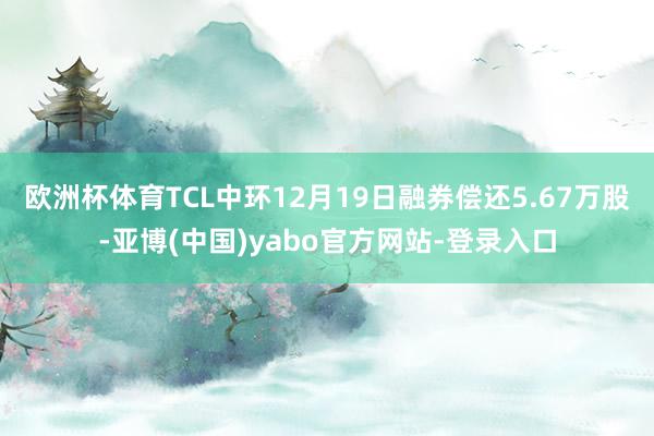 欧洲杯体育TCL中环12月19日融券偿还5.67万股-亚博(中国)yabo官方网站-登录入口