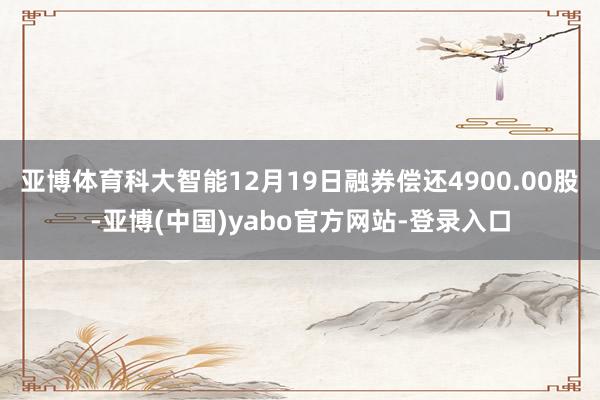 亚博体育科大智能12月19日融券偿还4900.00股-亚博(中国)yabo官方网站-登录入口