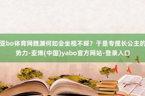 亚bo体育网魏渊何如会坐视不睬？于是专揽长公主的势力-亚博(中国)yabo官方网站-登录入口