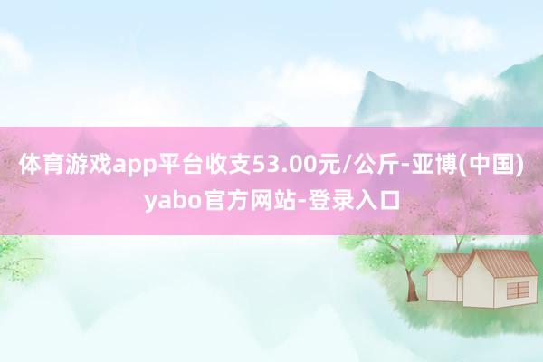 体育游戏app平台收支53.00元/公斤-亚博(中国)yabo官方网站-登录入口