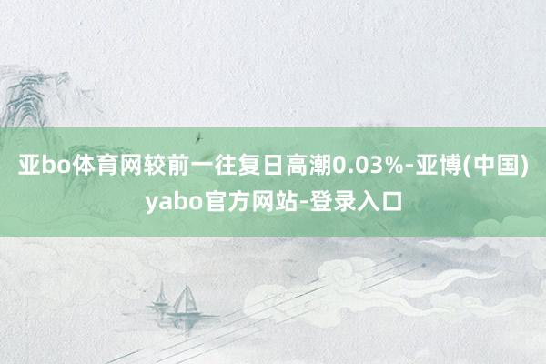 亚bo体育网较前一往复日高潮0.03%-亚博(中国)yabo官方网站-登录入口