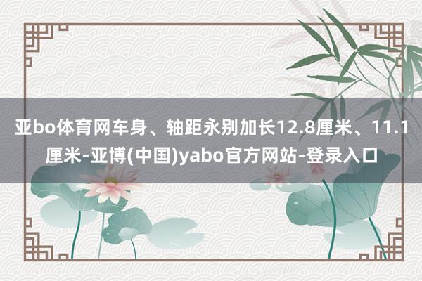 亚bo体育网车身、轴距永别加长12.8厘米、11.1厘米-亚博(中国)yabo官方网站-登录入口