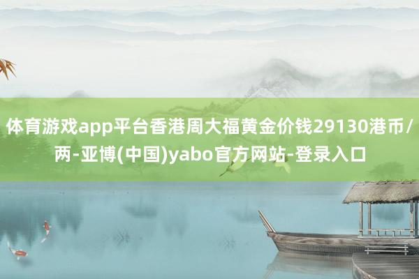 体育游戏app平台香港周大福黄金价钱29130港币/两-亚博(中国)yabo官方网站-登录入口