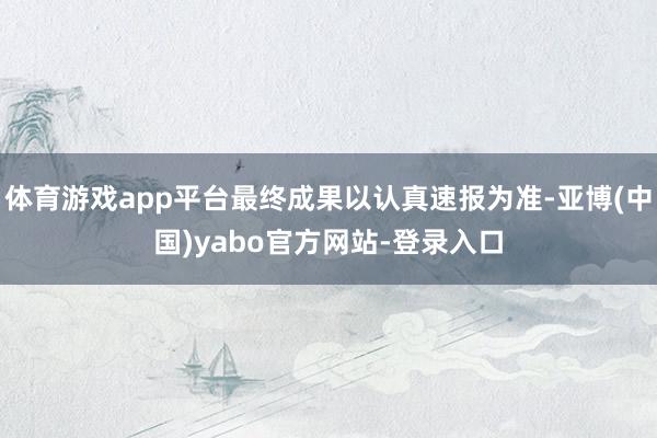 体育游戏app平台最终成果以认真速报为准-亚博(中国)yabo官方网站-登录入口