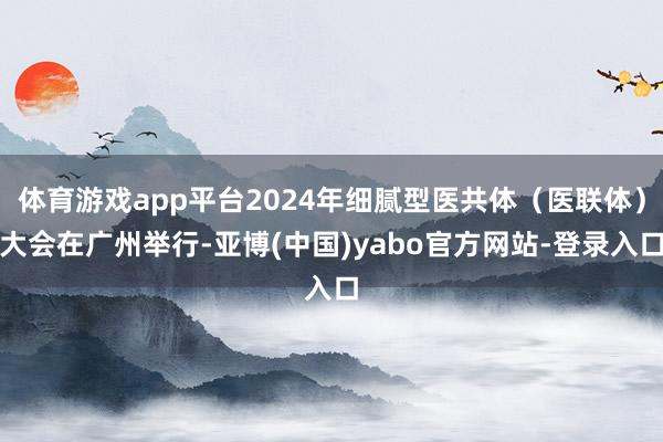 体育游戏app平台2024年细腻型医共体（医联体）大会在广州举行-亚博(中国)yabo官方网站-登录入口